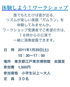 
体験しよう！ワークショップ
誰でもたたけば音が出る、
リズムが楽しい楽器「ガムラン」を
体験してみませんか。
ワークショップ受講者でご希望の方は、
１８時からの公演で
一緒に演奏披露できます。
　日　時　2011年1月29日(土)
　　　　　15：30〜17：00
　場所　東京都江戸東京博物館　会議室
　参加費　1,500円
　参加資格　小学生以上〜大人
　定　員　３０名
